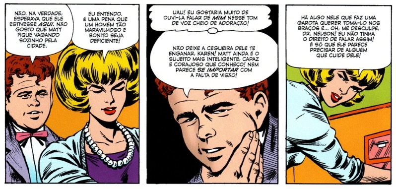 Quadros de Demolidor nº 1 com Foggy falando “Não. Na verdade esperava que ele estivesse aqui. Não gosto que Matt fique vagando sozinho pela cidade” e Karen respondendo “Eu entendo. É uma pena que um homem tão maravilhoso e bonito seja deficiente!”. No outro quadro, Foggy pensa “Uau! Eu gostaria muito de ouvi-la falar de mim nesse tom de voz cheio de adoração!” e diz “Não deixe a cegueira dele te enganar, Karen! Matt ainda é o sujeito mais inteligente, capaz e corajoso que conheço! Nem parece se importar com a falta de visão”. Karen, então, responde “Há algo nele que faz uma garota querer tomá-lo nos braços e… oh, me desculpe, Dr. Nelson! Eu não tinha o direito de falar assim! É só que ele parece precisar de alguém que cuide dele!”.