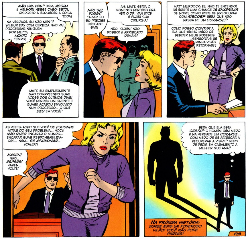Quadros da edição nº 8 de Demolidor, com Karen sugerindo:“Ah, Matt, seria o momento perfeito para ver o Dr. Van Eyck e fazer sua cirurgia!”. Matt responde: “Não, Karen! Não posso! É arriscado demais!”, sendo então questionado: “Matt Murdock, eu não te entendo! Se existe uma chance de enxergar de novo, como pode se preocupar com riscos? Será que não passa de um covarde?”. Em seguida Matt pensa “Como posso contar a ela que tenho medo de perder meus poderes sensoriais se minha visão retornar?”. Karen, frustrada, sai correndo e exclama: “Às vezes acho que você se esconde atrás do seu problema… você não quer encarar o mundo… encarar suas responsabilidades… nem… se apaixonar…”. No último quadro, Matt está sozinho com seus pensamentos e a sombra do Demolidor está projetada atrás dele “Será que ela está certa? O homem sem medo é na verdade um covarde… com medo de se arriscar a recuperar a visão? Medo de pedir em casamento a mulher que ama?”.