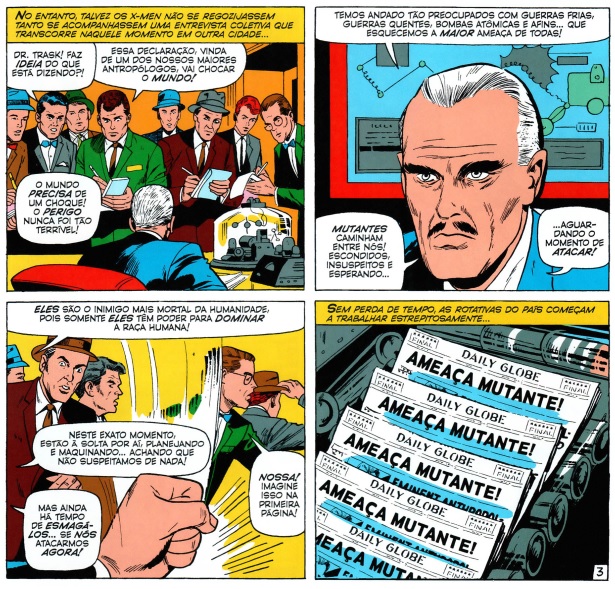 Página de X-men nº 14 mostrando o vilão Boliviar Trask, nos quadros, ele aparece dando uma entrevista para a Imprensa falando “Temos andado tão preocupados com guerras frias, guerras quentes, bombas atômicas e afins… Que esquecemos a maior ameaça de todas! Mutantes caminham entre nós! Escondidos, insuspeitos e esperando… Aguardando o momento de atacar! Eles são o inimigo mais mortal da humanidade, pois somente eles têm poder para dominar a raça humana! Neste exato momento, estão à solta por aí, planejando e maquiando… achando que não suspeitamos de nada! Mas ainda há tempo de esmagá-los… Se nós atacarmos agora!” seguido de um quadro mostrando jornais do Clarim Diário sendo impressos com a manchete “AMEAÇA MUTANTE”.
